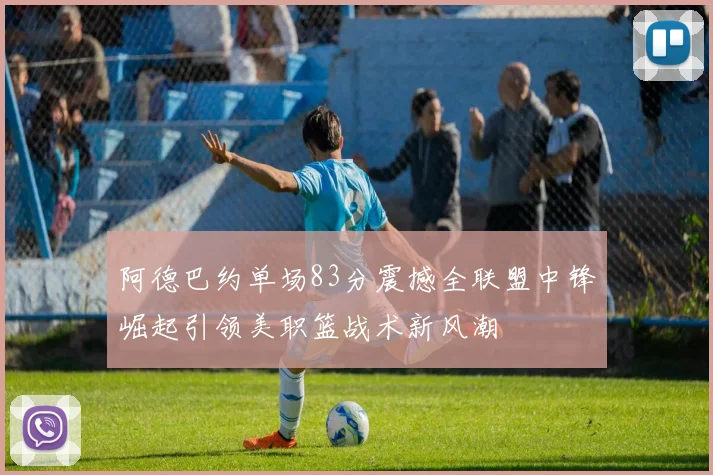 阿德巴约单场83分震撼全联盟中锋崛起引领美职篮战术新风潮