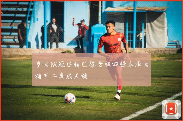 皇马欧冠逆转巴黎晋级四强本泽马梅开二度成关键
