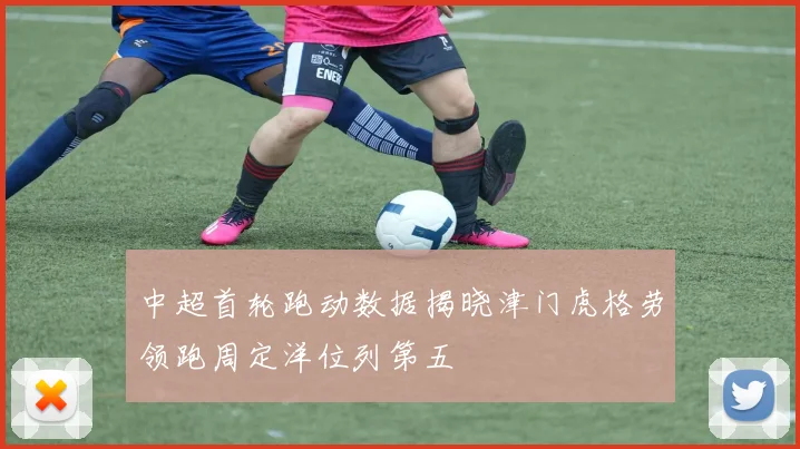 中超首轮跑动数据揭晓津门虎格劳领跑周定洋位列第五