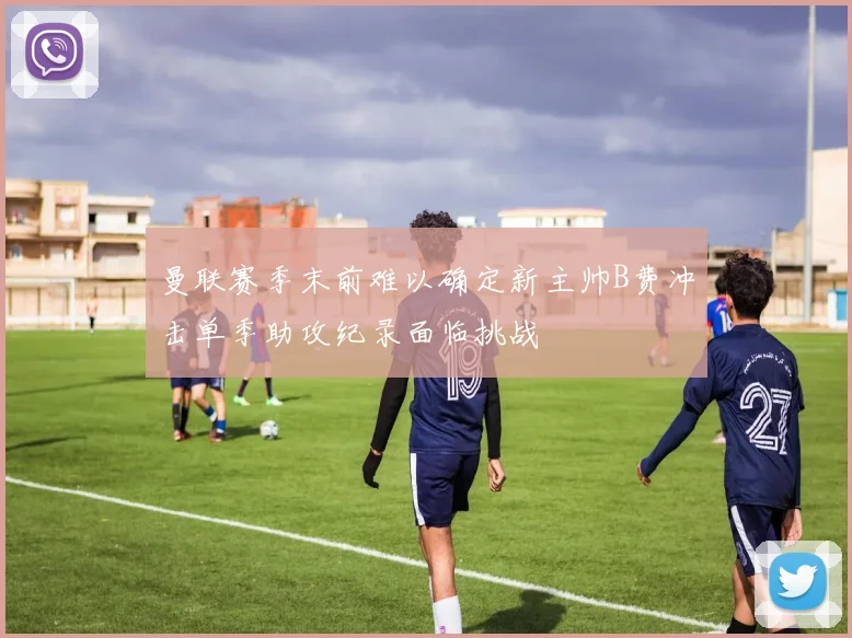 曼联赛季末前难以确定新主帅B费冲击单季助攻纪录面临挑战