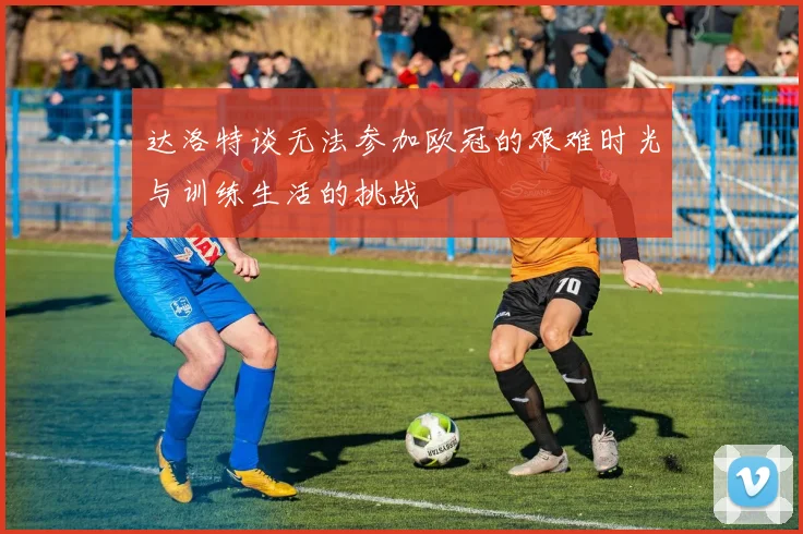 达洛特谈无法参加欧冠的艰难时光与训练生活的挑战