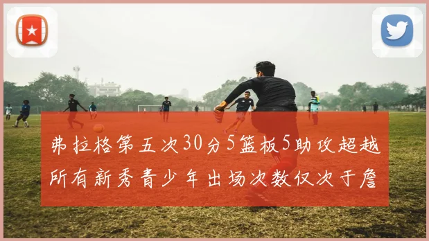 弗拉格第五次30分5篮板5助攻超越所有新秀青少年出场次数仅次于詹姆斯