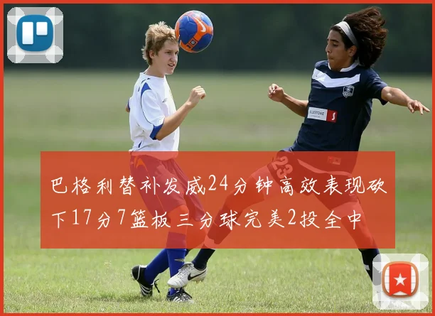 巴格利替补发威24分钟高效表现砍下17分7篮板三分球完美2投全中