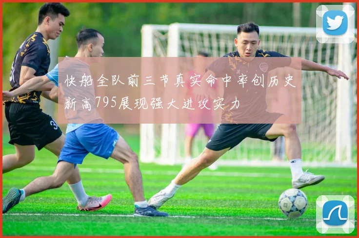 快船全队前三节真实命中率创历史新高795展现强大进攻实力