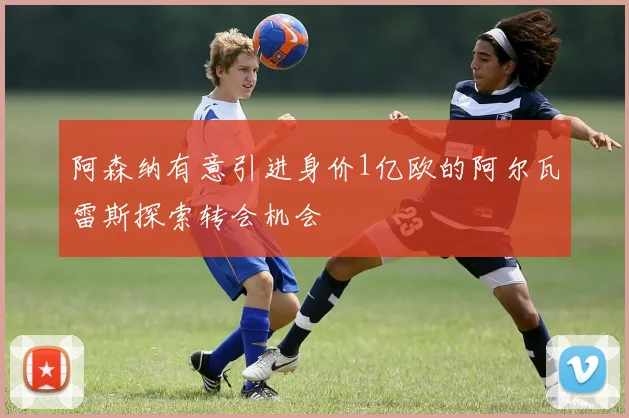 阿森纳有意引进身价1亿欧的阿尔瓦雷斯探索转会机会