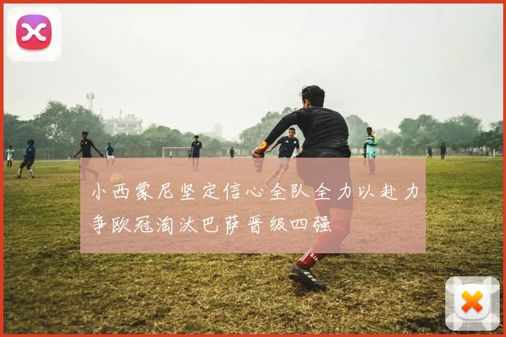 小西蒙尼坚定信心全队全力以赴力争欧冠淘汰巴萨晋级四强