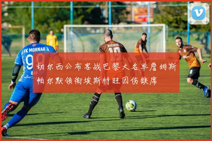 切尔西公布客战巴黎大名单詹姆斯帕尔默领衔埃斯特旺因伤缺席