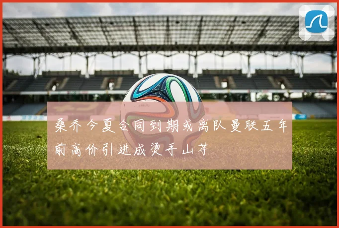 桑乔今夏合同到期或离队曼联五年前高价引进成烫手山芋