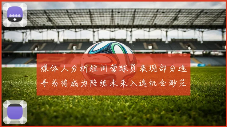 媒体人分析短训营球员表现部分选手或将成为陪练未来入选机会渺茫