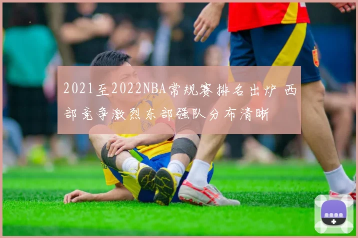 2021至2022NBA常规赛排名出炉 西部竞争激烈东部强队分布清晰