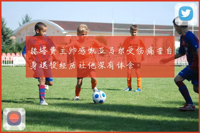 赫塔费主帅感慨亚马尔受伤痛苦自身退役经历让他深有体会