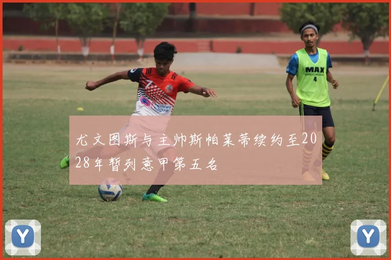 尤文图斯与主帅斯帕莱蒂续约至2028年暂列意甲第五名