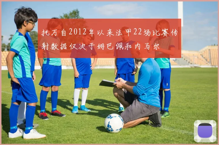 托万自2012年以来法甲22场比赛传射数据仅次于姆巴佩和内马尔