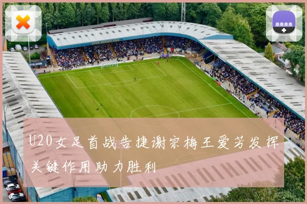 U20女足首战告捷谢宗梅王爱芳发挥关键作用助力胜利