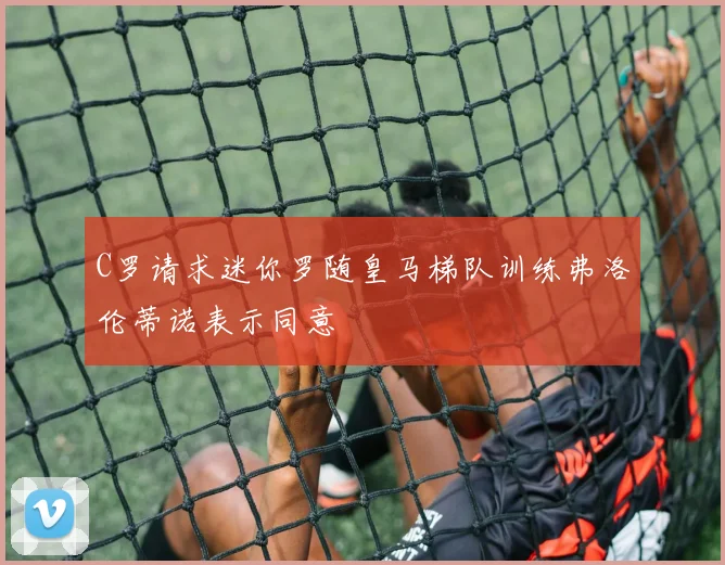 C罗请求迷你罗随皇马梯队训练弗洛伦蒂诺表示同意