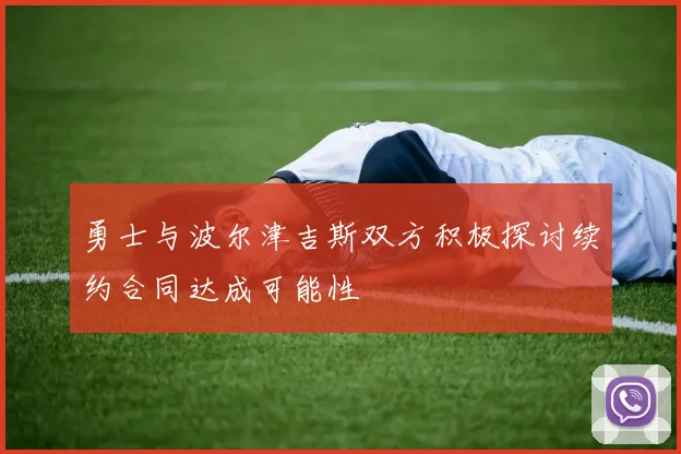 勇士与波尔津吉斯双方积极探讨续约合同达成可能性
