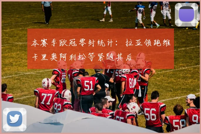 本赛季欧冠零封统计：拉亚领跑维卡里奥阿利松等紧随其后