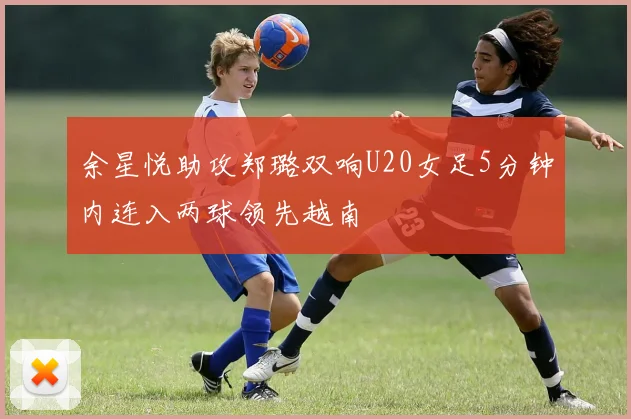 余星悦助攻郑璐双响U20女足5分钟内连入两球领先越南
