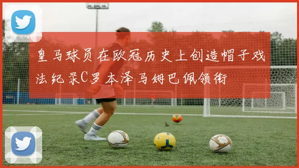 皇马球员在欧冠历史上创造帽子戏法纪录C罗本泽马姆巴佩领衔