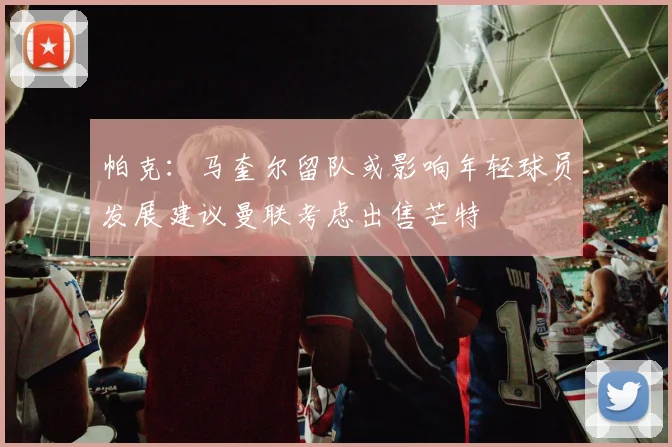 帕克：马奎尔留队或影响年轻球员发展建议曼联考虑出售芒特