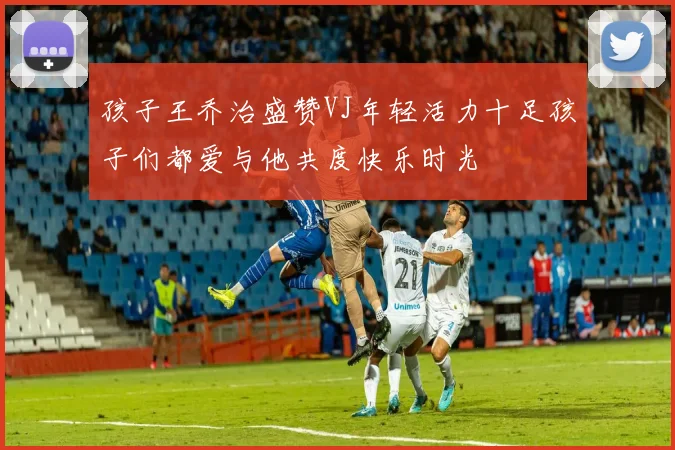 孩子王乔治盛赞VJ年轻活力十足孩子们都爱与他共度快乐时光