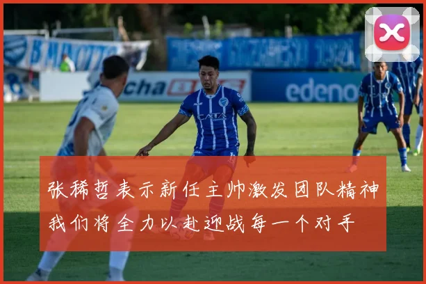 张稀哲表示新任主帅激发团队精神我们将全力以赴迎战每一个对手